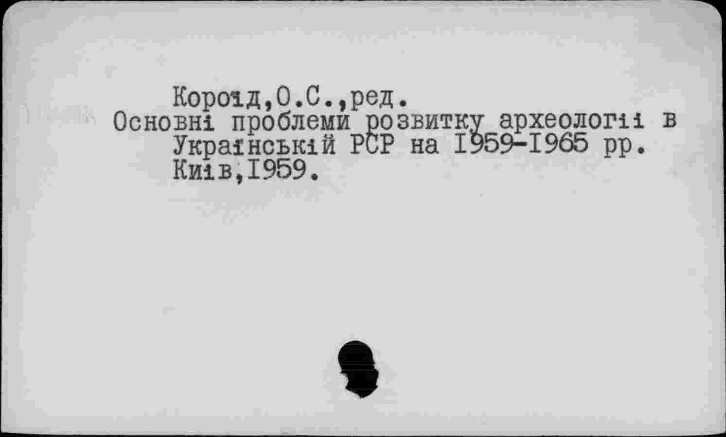 ﻿Короїд,0.С.,ред.
Основні проблеми розвитку археологи в Українській PCP на I959--I9Ô5 рр. Київ,1959.